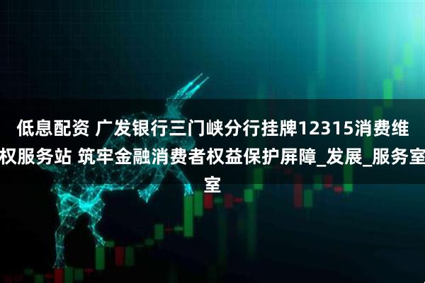 低息配资 广发银行三门峡分行挂牌12315消费维权服务站 筑牢金融消费者权益保护屏障_发展_服务室