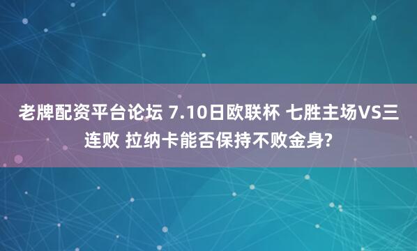 老牌配资平台论坛 7.10日欧联杯 七胜主场VS三连败 拉纳卡能否保持不败金身?