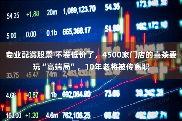 专业配资股票 不卷低价了，4500家门店的喜茶要玩“高端局”，10年老将被传离职