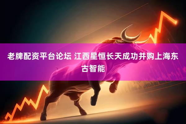 老牌配资平台论坛 江西星恒长天成功并购上海东古智能