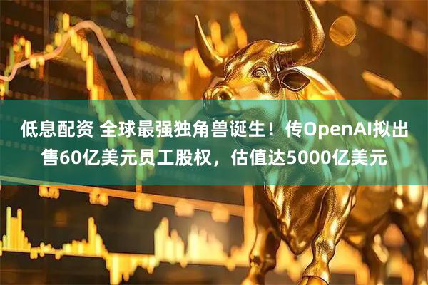 低息配资 全球最强独角兽诞生！传OpenAI拟出售60亿美元员工股权，估值达5000亿美元