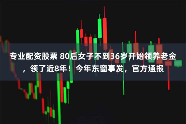 专业配资股票 80后女子不到36岁开始领养老金，领了近8年！今年东窗事发，官方通报