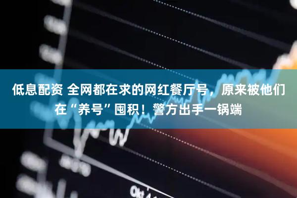 低息配资 全网都在求的网红餐厅号，原来被他们在“养号”囤积！警方出手一锅端