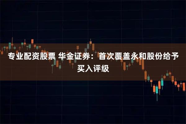 专业配资股票 华金证券：首次覆盖永和股份给予买入评级