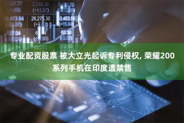 专业配资股票 被大立光起诉专利侵权, 荣耀200系列手机在印度遭禁售