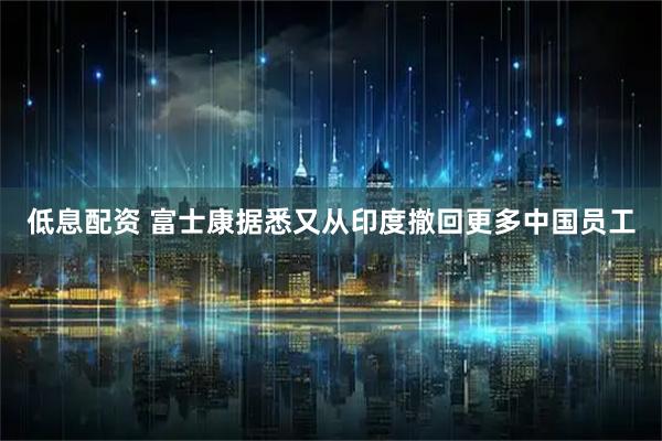 低息配资 富士康据悉又从印度撤回更多中国员工