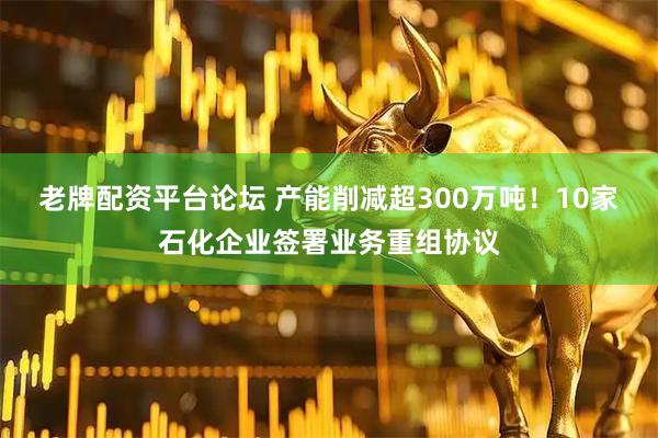 老牌配资平台论坛 产能削减超300万吨！10家石化企业签署业务重组协议