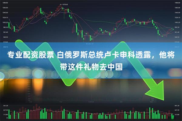 专业配资股票 白俄罗斯总统卢卡申科透露，他将带这件礼物去中国