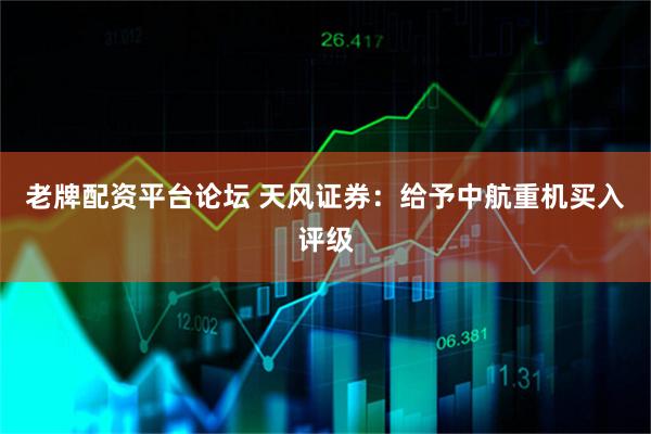老牌配资平台论坛 天风证券：给予中航重机买入评级