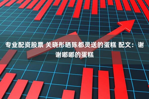 专业配资股票 关晓彤晒陈都灵送的蛋糕 配文：谢谢嘟嘟的蛋糕