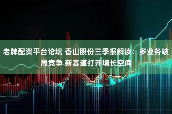 老牌配资平台论坛 香山股份三季报解读:多业务破局竞争 新赛道打开增长空间