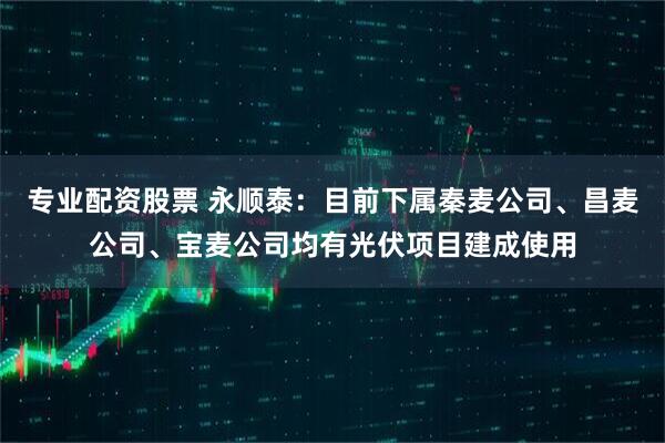 专业配资股票 永顺泰：目前下属秦麦公司、昌麦公司、宝麦公司均有光伏项目建成使用