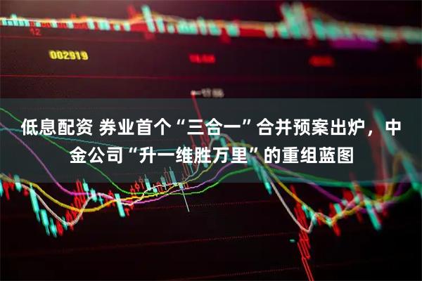 低息配资 券业首个“三合一”合并预案出炉，中金公司“升一维胜万里”的重组蓝图