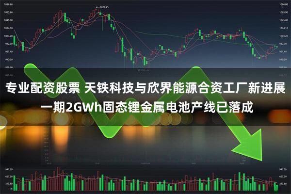 专业配资股票 天铁科技与欣界能源合资工厂新进展 一期2GWh固态锂金属电池产线已落成