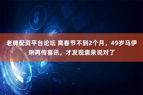 老牌配资平台论坛 离春节不到2个月，49岁马伊琍再传喜讯，才发现袁泉说对了