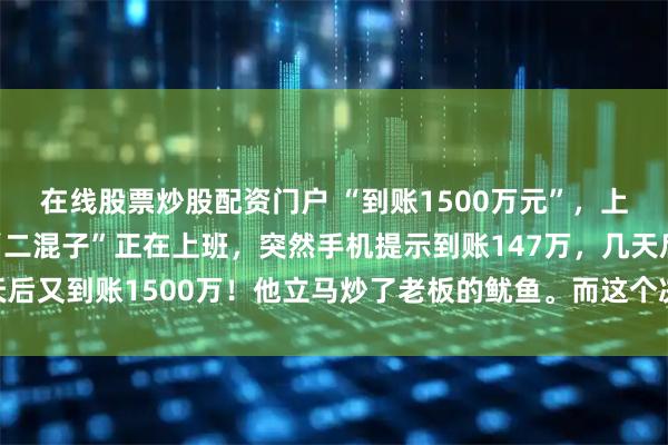 在线股票炒股配资门户 “到账1500万元”，上海一位月薪5000的“二混子”正在上班，突然手机提示到账147万，几天后又到账1500万！他立马炒了老板的鱿鱼。而这个决定让他成功跻身富豪榜