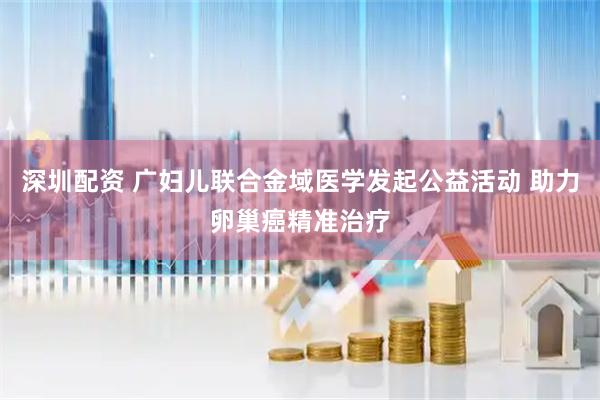 深圳配资 广妇儿联合金域医学发起公益活动 助力卵巢癌精准治疗